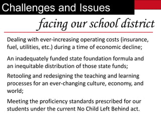 Challenges and Issues
             facing our school district
 Dealing with ever-increasing operating costs (insurance,
 fuel, utilities, etc.) during a time of economic decline;
 An inadequately funded state foundation formula and
 an inequitable distribution of those Future
              Building Our            state funds;
 Retooling and redesigning the teaching and learning
 processes for an ever-changing culture, economy, and
 world;
 Meeting the proficiency standards prescribed for our
 students under the current No Child Left Behind act.
 