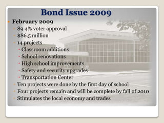Bond Issue 2009
   February 2009
    ◦ 89.4% voter approval
    ◦ $86.5 million
    ◦ 14 projects
       Classroom additions
       School renovations
       High school improvements
       Safety and security upgrades
       Transportation Center
    ◦ Ten projects were done by the first day of school
    ◦ Four projects remain and will be complete by fall of 2010
    ◦ Stimulates the local economy and trades
 