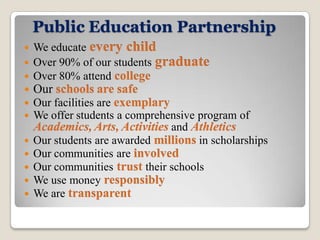 Public Education Partnership
 We educate every child
 Over 90% of our students graduate
 Over 80% attend college
   Our schools are safe
   Our facilities are exemplary
   We offer students a comprehensive program of
    Academics, Arts, Activities and Athletics
   Our students are awarded millions in scholarships
   Our communities are involved
   Our communities trust their schools
   We use money responsibly
   We are transparent
 