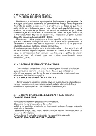 A IMPORTANCIA DA GESTÃO ESCOLAR
3.1 – PROCESSO DE GESTÃO ADOTADA
Democrática, transparente e participativa. Aceitar que sua gestão pressupõe
a atuação participativa representa um pleonasmo de reforço a essa importante
dimensão da gestão escolar. Assim, o envolvimento de todos os que fazem
parte, direta ou indiretamente, do processo educacional no estabelecimento de
objetivos, na solução de problemas, na tomada de decisões, na proposição,
implementação, monitoramento e avaliação de planos de ação, visando os
melhores resultados do processo educacional, é imprescindível para o sucesso
da gestão escolar participativa (LUCK, 2008).
Gestão democrática, gestão compartilhada e gestão participativa são termos
que, embora não se restrinjam ao campo educacional, fazem parte da luta de
educadores e movimentos sociais organizados em defesa de um projeto de
educação pública de qualidade social e democrática.
A gestão de pessoas implica tecer comentários sobre o clima organizacional,
há vista que este ingrediente poderá determinar a vontade dos membros da
equipe de participar (em diversos níveis) ou adotar a opção política de alienar-
se do processo educacional, com uma postura aparentemente neutra
(MANSANO, 2010).
3.2 – FUNÇÃO DA GESTÃO DENTRO DA ESCOLA
Construtivista, pensamento crítico. Cabe ao gestor viabilizar articulações
que promovem a abertura no interior da escola para que professores,
educadores, alunos e pais dentro da com unidade escolar possam participar
ativamente do trabalho pedagógico.
3.3 – O PROCESSO DE GESTÃO E A ESCOLA
Tornar um aluno pensante, crítico e ativo em busca de uma educação que
valoriza o conhecimento proposto em sala de aula fortalecendo de forma
democrática e participativa o processo ensino-aprendizagem.
3.4 – A GESTÃO E AS FUNCÕES DELEGADAS A CADA MEMBRO
COMPETE AO DIRETOR:
Participar ativamente do processo avaliativo escolar.
Observar o funcionamento global da escolar;
Mobilizar os condições favoráveis dos desempenhos dos professores e demais
funcionários da escolar;
Desenvolver em processo aberto de comunicação, visando melhores formas de
repasse a informações;
Criar ambiente favorável a participação da comunidade na escolar;
COMPETE AO COORDENADOR PEDAGÓGIA:
 