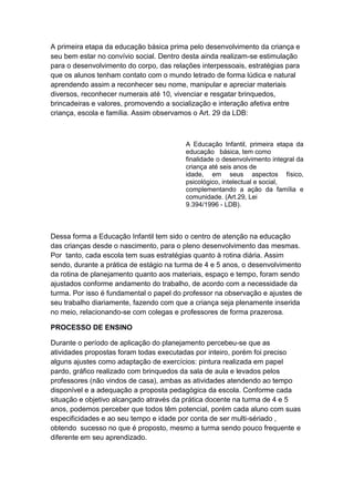 A primeira etapa da educação básica prima pelo desenvolvimento da criança e
seu bem estar no convívio social. Dentro desta ainda realizam-se estimulação
para o desenvolvimento do corpo, das relações interpessoais, estratégias para
que os alunos tenham contato com o mundo letrado de forma lúdica e natural
aprendendo assim a reconhecer seu nome, manipular e apreciar materiais
diversos, reconhecer numerais até 10, vivenciar e resgatar brinquedos,
brincadeiras e valores, promovendo a socialização e interação afetiva entre
criança, escola e família. Assim observamos o Art. 29 da LDB:
A Educação Infantil, primeira etapa da
educação básica, tem como
finalidade o desenvolvimento integral da
criança até seis anos de
idade, em seus aspectos físico,
psicológico, intelectual e social,
complementando a ação da família e
comunidade. (Art.29, Lei
9.394/1996 - LDB).
Dessa forma a Educação Infantil tem sido o centro de atenção na educação
das crianças desde o nascimento, para o pleno desenvolvimento das mesmas.
Por tanto, cada escola tem suas estratégias quanto à rotina diária. Assim
sendo, durante a prática de estágio na turma de 4 e 5 anos, o desenvolvimento
da rotina de planejamento quanto aos materiais, espaço e tempo, foram sendo
ajustados conforme andamento do trabalho, de acordo com a necessidade da
turma. Por isso é fundamental o papel do professor na observação e ajustes de
seu trabalho diariamente, fazendo com que a criança seja plenamente inserida
no meio, relacionando-se com colegas e professores de forma prazerosa.
PROCESSO DE ENSINO
Durante o período de aplicação do planejamento percebeu-se que as
atividades propostas foram todas executadas por inteiro, porém foi preciso
alguns ajustes como adaptação de exercícios: pintura realizada em papel
pardo, gráfico realizado com brinquedos da sala de aula e levados pelos
professores (não vindos de casa), ambas as atividades atendendo ao tempo
disponível e a adequação a proposta pedagógica da escola. Conforme cada
situação e objetivo alcançado através da prática docente na turma de 4 e 5
anos, podemos perceber que todos têm potencial, porém cada aluno com suas
especificidades e ao seu tempo e idade por conta de ser multi-sériado ,
obtendo sucesso no que é proposto, mesmo a turma sendo pouco frequente e
diferente em seu aprendizado.
 