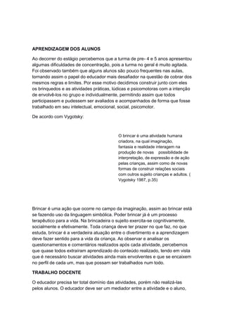 APRENDIZAGEM DOS ALUNOS
Ao decorrer do estágio percebemos que a turma de pre- 4 e 5 anos apresentou
algumas dificuldades de concentração, pois a turma no geral é muito agitada.
Foi observado também que alguns alunos são pouco frequentes nas aulas,
tornando assim o papel do educador mais desafiador na questão de cobrar dos
mesmos regras e limites. Por esse motivo decidimos construir junto com eles
os brinquedos e as atividades práticas, lúdicas e psicomotoras com a intenção
de envolvê-los no grupo e individualmente, permitindo assim que todos
participassem e pudessem ser avaliados e acompanhados de forma que fosse
trabalhado em seu intelectual, emocional, social, psicomotor.
De acordo com Vygotsky:
O brincar é uma atividade humana
criadora, na qual imaginação,
fantasia e realidade interagem na
produção de novas possibilidade de
interpretação, de expressão e de ação
pelas crianças, assim como de novas
formas de construir relações sociais
com outros sujeito crianças e adultos. (
Vygotsky 1987, p.35)
Brincar é uma ação que ocorre no campo da imaginação, assim ao brincar está
se fazendo uso da linguagem simbólica. Poder brincar já é um processo
terapêutico para a vida. Na brincadeira o sujeito exercita-se cognitivamente,
socialmente e efetivamente. Toda criança deve ter prazer no que faz, no que
estuda, brincar é a verdadeira atuação entre o divertimento e a aprendizagem
deve fazer sentido para a vida da criança. Ao observar e analisar os
questionamentos e comentários realizados após cada atividade, percebemos
que quase todos extraíram aprendizado do conteúdo realizado, tendo em vista
que é necessário buscar atividades ainda mais envolventes e que se encaixem
no perfil de cada um, mas que possam ser trabalhados num todo.
TRABALHO DOCENTE
O educador precisa ter total domínio das atividades, porém não realizá-las
pelos alunos. O educador deve ser um mediador entre a atividade e o aluno,
 