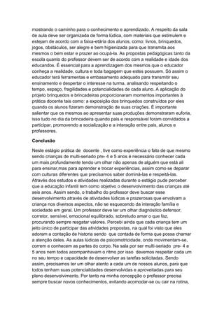 mostrando o caminho para o conhecimento e aprendizado. A respeito da sala
de aula deve ser organizada de forma lúdica, com materiais que estimulem e
estejam de acordo com a faixa-etária dos alunos, como: livros, brinquedos,
jogos, obstáculos, ser alegre e bem higienizada para que transmita aos
mesmos o bem estar e prazer ao ocupá-la. As propostas pedagógicas tanto da
escola quanto do professor devem ser de acordo com a realidade e idade dos
educandos. É essencial para a aprendizagem dos mesmos que o educador
conheça a realidade, cultura e toda bagagem que estes possuem. Só assim o
educador terá ferramentas e embasamento adequado para transmitir seu
ensinamento e despertar o interesse na turma, analisando respeitando o
tempo, espaço, fragilidades e potencialidades de cada aluno. A aplicação do
projeto brinquedos e brincadeiras proporcionaram momentos importantes à
prática docente tais como: a exposição dos brinquedos construídos por eles
quando os alunos fizeram demonstração de suas criações. É importante
salientar que os mesmos ao apresentar suas produções demonstraram euforia,
isso tudo no dia da brincadeira quando pais e responsável foram convidados a
participar, promovendo a socialização e a interação entre pais, alunos e
professores.
Conclusão
Neste estágio prática de docente , tive como experiência o fato de que mesmo
sendo crianças de multi-seriado pre- 4 e 5 anos é necessário conhecer cada
um mais profundamente tendo um olhar não apenas de alguém que está ali
para ensinar,mas para aprender e trocar experiências, assim como se deparar
com culturas diferentes que precisamos saber dominá-las e respeitá-las.
Através dos estudos e atividades realizadas durante o estágio pude perceber
que a educação infantil tem como objetivo o desenvolvimento das crianças até
seis anos. Assim sendo, o trabalho do professor deve buscar esse
desenvolvimento através de atividades lúdicas e prazerosas que envolvam a
criança nos diversos aspectos, não se esquecendo da interação família e
sociedade em geral. Um professor deve ter um olhar diagnóstico defensor,
corretor, sensível, emocional equilibrado, sobretudo amar o que faz,
procurando sempre resgatar valores. Percebi ainda que cada criança tem um
jeito único de participar das atividades propostas, na qual foi visto que eles
adoram a contação de historia sendo que contada de forma que possa chamar
a atenção deles. As aulas lúdicas de psicomotricidade, onde movimentam-se,
correm e conhecem as partes do corpo. Na sala por ser multi-seriado pre- 4 e
5 anos nem todos acompanhavam o ritmo por isso devemos respeitar cada um
no seu tempo e capacidade de desenvolver as tarefas solicitadas. Sendo
assim, precisamos ter um olhar atento a cada um de nossos alunos, para que
todos tenham suas potencialidades desenvolvidas e aproveitadas para seu
pleno desenvolvimento. Por tanto na minha concepção o professor precisa
sempre buscar novos conhecimentos, evitando acomodar-se ou cair na rotina,
 