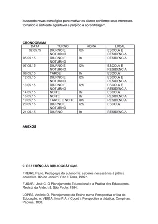 buscando novas estratégias para motivar os alunos conforme seus interesses,
tornando o ambiente agradável e propício a aprendizagem.
CRONOGRAMA
DATA TURNO HORA LOCAL
02.05.15 DIURNO E
NOTURNO
12h ESCOLA E
RESIDÊNCIA
05.05.15 DIURNO E
NOTURNO
8h RESIDÊNCIA
07.05.15 DIURNO E
NOTURNO
12h ESCOLA E
RESIDÊNCIA
09.05.15 TARDE 8h ESCOLA
12.05.15 DIURNO E
NOTURNO
12h ESCOLA E
RESIDÊNCIA
13.05.15 DIURNO E
NOTURNO
12h ESCOLA E
RESIDÊNCIA
14.05.15 NOITE 8h ESCOLA
16.05.15 NOITE 8h RESIDÊNCIA
19.05.15 TARDE E NOITE 10h RESIDÊNCIA
20.05.15 DIURNO E
NOTURNO
12h ESCOLA
21.05.15 DIURNO 8h RESIDÊNCIA
ANEXOS
9. REFERÊNCIAS BIBLIOGRÁFICAS
FREIRE,Paulo. Pedagogia da autonomia: saberes necessários à prática
educativa. Rio de Janeiro: Paz e Terra, 1997b.
FUSARI, José C .O Planejamento Educacional e a Prática dos Educadores.
Revista da Ande,n.8. São Paulo: 1984.
LOPES, Antônia O. Planejamento do Ensino numa Perspectiva crítica da
Educação. In: VEIGA, Iima P.A. ( Coord.). Perspectiva a didática. Campinas,
Papirus, 1888.
 