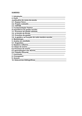 SUMÁRIO
1. Introdução_______________________________________________
2. Perfil ___________________________________________________
Justificativa do nome da escola.
2.1. Espaço físico___________________________________________
2.2. Projeto realizado________________________________________
2.3. CEPAM________________________________________________
3. Fundamentação Teórica ___________________________________
A importância da gestão escolar.
3.1. Processo de gestão adotada_______________________________
3.2. A função da escola_______________________________________
3.3. Processo da gestão______________________________________
3.4. A gestão e as funções de cada membro escolar_______________
4. Metodologia______________________________________________
5. Analise do resultado_______________________________________
5.1. Sugestões______________________________________________
6. Relatório reflexivo_________________________________________
6.1 Etapa de ensino _________________________________________
6.2 Processo de ensino ______________________________________
6.3 Aprendizagem dos Alunos_________________________________
6.4 Trabalho Docente________________________________________
7. Conclusão______________________________________________
8. Cronograma
9. Anexos___________________________________________________
10. Referencias bibliográficas__________________________________
 