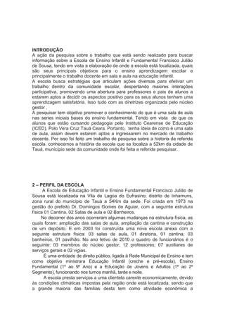 INTRODUÇÃO
A ação da pesquisa sobre o trabalho que está sendo realizado para buscar
informação sobre a Escola de Ensino Infantil e Fundamental Francisco Julião
de Sousa, tendo em vista a elaboração de onde a escola está localizada, quais
são seus principais objetivos para o ensino aprendizagem escolar e
principalmente o trabalho docente em sala e aula na educação infantil.
A escola busca estratégias que articulam ações diversas para efetivar um
trabalho dentro da comunidade escolar, despertando maiores interações
participativa, promovendo uma abertura para professores e pais de alunos a
estarem aptos a decidir os aspectos positivo para os seus alunos tenham uma
aprendizagem satisfatória. Isso tudo com as diretrizes organizada pelo núcleo
gestor .
A pesquisar tem objetivo promover o conhecimento do que é uma sala de aula
nas series iniciais bases do ensino fundamental. Tendo em vista de que os
alunos que estão cursando pedagogia pelo Instituto Cearense de Educação
(ICED). Polo Vera Cruz Tauá Ceara. Portanto, tenha ideia de como é uma sala
de aula, assim devem estarem aptos a ingressarem no mercado de trabalho
docente. Por isso foi feito um trabalho de pesquisa sobre a historia da referida
escola. conhecemos a história da escola que se localiza a 52km da cidade de
Tauá, município sede da comunidade onde foi feita a referida pesquisar.
2 – PERFIL DA ESCOLA
A Escola de Educação Infantil e Ensino Fundamental Francisco Julião de
Sousa está localizada na Vila de Lagoa do Eufrasino, distrito de Inhamuns,
zona rural do município de Tauá a 54Km da sede. Foi criada em 1973 na
gestão do prefeito Dr. Domingos Gomes de Aguiar, com a seguinte estrutura
física 01 Cantina, 02 Salas de aula e 02 Banheiros.
No decorrer dos anos ocorreram algumas mudanças na estrutura física, as
quais foram: ampliação das salas de aula, ampliação da cantina e construção
de um depósito. E em 2003 foi construída uma nova escola anexa com a
seguinte estrutura física: 03 salas de aula, 01 diretoria, 01 cantina, 03
banheiros, 01 pavilhão. No ano letivo de 2010 o quadro de funcionários é o
seguinte: 03 membros do núcleo gestor; 12 professores; 07 auxiliares de
serviços gerais e 02 vigias.
É uma entidade de direito público, ligada à Rede Municipal de Ensino e tem
como objetivo ministrara Educação Infantil (creche e pré-escola), Ensino
Fundamental (1º ao 9º Ano) e a Educação de Jovens e Adultos (1º ao 2º
Segmento), funcionando nos turnos manhã, tarde e noite.
A escola presta serviços a uma clientela carente economicamente, devido
às condições climáticas impostas pela região onde está localizada, sendo que
a grande maioria das famílias desta tem como atividade econômica a
 