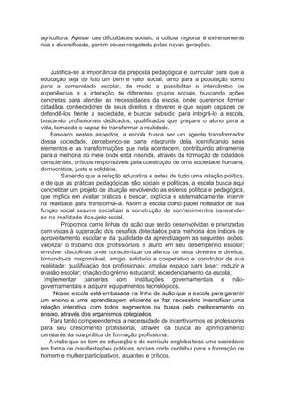 agricultura. Apesar das dificuldades sociais, a cultura regional é extremamente
rica e diversificada, porém pouco resgatada pelas novas gerações.
Justifica-se a importância da proposta pedagógica e curricular para que a
educação seja de fato um bem e valor social, tanto para a população como
para a comunidade escolar, de modo a possibilitar o intercâmbio de
experiências e a interação de diferentes grupos sociais, buscando ações
concretas para atender as necessidades da escola, onde queremos formar
cidadãos conhecedores de seus direitos e deveres e que sejam capazes de
defendê-los frente a sociedade, e buscar subsidio para integrá-lo a escola,
buscando profissionais dedicados, qualificados que prepare o aluno para a
vida, tornando-o capaz de transformar a realidade.
Baseado nestes aspectos, a escola busca ser um agente transformador
dessa sociedade, percebendo-se parte integrante dela, identificando seus
elementos e as transformações que nela acontecem, contribuindo ativamente
para a melhoria do meio onde está inserida, através da formação de cidadãos
conscientes, críticos responsáveis pela construção de uma sociedade humana,
democrática, justa e solidária.
Sabendo que a relação educativa é antes de tudo uma relação política,
e de que as práticas pedagógicas são sociais e políticas, a escola busca aqui
concretizar um projeto de atuação envolvendo as esferas política e pedagógica,
que implica em avaliar práticas e buscar, explícita e sistematicamente, intervir
na realidade para transformá-la. Assim a escola como papel norteador de sua
função social assume socializar a construção de conhecimentos baseando-
se na realidade dosujeito social.
Propomos como linhas de ação que serão desenvolvidas e priorizadas
com vistas à superação dos desafios detectados para melhoria dos índices de
aproveitamento escolar e da qualidade da aprendizagem as seguintes ações:
valorizar o trabalho dos profissionais e aluno em seu desempenho escolar;
envolver disciplinas onde conscientizar os alunos de seus deveres e direitos,
tornando-os responsável, amigo, solidário e cooperativo e construtor de sua
realidade; qualificação dos profissionais; ampliar espaço para laser; reduzir a
evasão escolar; criação do grêmio estudantil; recredenciamento da escola;
Implementar parcerias com instituições governamentais e não-
governamentais e adquirir equipamentos tecnológicos.
Nossa escola está embasada na linha de ação que a escola para garantir
um ensino e uma aprendizagem eficiente se faz necessário intensificar uma
relação interativa com todos segmentos na busca pelo melhoramento do
ensino, através dos organismos colegiados.
Para tanto compreendemos a necessidade de incentivarmos os professores
para seu crescimento profissional, através da busca ao aprimoramento
constante da sua prática de formação profissional.
A visão que se tem de educação e de currículo engloba toda uma sociedade
em forma de manifestações práticas, sociais onde contribui para a formação de
homem e mulher participativos, atuantes e críticos.
 