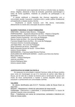 O atendimento será organizado de forma a incluída todas as classes,
etnias, religiões, afastando a ideia da exclusão, garantindo aprendizagem a
todos de forma igualitária, mediante os preceitos da participação e da
igualdade.
A escola viabilizará a integração dos diversos segmentos com a
comunidade escolar, buscando a parceria entre o poder público fortalecendo
principalmente a relação escola e família.
Atualmente a escola funciona com 195 alunos matriculados
efetivamente na creche ate a educação de jovens e adultos.
QUADRO FUNCIONAL E SUAS FORMAÇÕES
DIRETORA – Marilene Sales Moreira – Pedagogia
PORFESSORES – Aparecido Alexandre da Silva – Historia e Geografia
Danisleia Nascimento Soares Pedrosa – Em curso de Pedagogia
Joeliton Pereira Cavalcante – Em curso de Pedagogia
Marcos Carlos da Silva – Em curso de Pedagogia
Francisca Nesgla Cosmo da Silva – Em curso de Pedagogia
Francisco Antonio- Cursando pedagogia
Joel Sales Mota – Em curso de Pedagogia
Diogo Clarentino de Sousa – Magistério
Maria Aparecida Gomes de Sousa – Ensino Médio
António -Ensino Médio
MERENDEIRA – Francisca Isabel Moreira Pedrosa
AUXILIARES DE SERVIÇOS GERAIS – Josefa Lucia Clara dos Santos
Maria Zelia Nunes
VIGIAS – Valdizar Rodrigues
José de Lima Mota
Antonio Rodrigues Neto
Antonio Josiano Sales
JUSTIFICATIVA DO NOME DA ESCOLA
Em pesquisa na comunidade, a escola Francisco Julião de Sousa recebeu
esse nome em homenagem ao pai (I´m memoria) do senhor João Mota de
Sousa, por ter sido ele o doador do terreno para a construção do grupo com
intuito de levar conhecimento e facilitar o acesso daqueles alunos que
buscavam o conhecimento em comunidades vizinhas.
VALORES
Os valores identificados pela E.E.I.F. Francisco Julião de Sousa foram os
seguintes:
Respeito – Respeitamos o direito de cada pessoa da nossa escola.
Cooperação –Valorizamos a coletividade, o comprometimento e a busca de
soluções visando a boa convivência.
Ética – Trabalhamos com senso de compromisso, seriedade e tolerância em
todas as nossas ações.
 