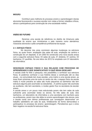 MISSÃO
Contribuir para melhoria do processo ensino e aprendizagem dos/as
alunos/as favorecendo o sucesso escolar com vistas a formar cidadãos críticos,
ativos e participativos para construção de uma sociedade melhor.
VISÃO DE FUTURO
Seremos uma escola de referência no distrito de Inhamuns pela
qualidade do ensino que ministramos e pela maneira como atendemos
nossos/as alunos/as e pela competência profissional da equipe.
2.1. ESPAÇO FÍSICO
No decorrer dos anos ocorreram algumas mudanças na estrutura
física, as quais foram: ampliação das salas de aula, ampliação da cantina e
construção de um depósito. E em 2003 foi construída uma nova escola anexa
com a seguinte estrutura física: 03 salas de aula, 01 diretoria, 01 cantina, 03
banheiros, 01 pavilhão. No ano letivo de 2012 foi ampliada com 01 laboratório
de informática.
DESCRIÇÃO ESPAÇO FISICO E SUA RELAÇÃO COM PROCESSO DE
APRENDIZADO O QUE SIGNIFICATIVO? O QUE DEIXA DESEJAR?
A escola onde foi feito a pesquisa, nós possibilitou a conhecer sua estrutura
física, lá podemos conhecer a sua história desse a construção até os dias
atuais , na comunidade tem duas escolas ,uma matriz e uma escola anexo ,as
duas ficam próximas uma da outra no centro da vila, o espaço físico da escola
matriz é muito precária as salas são muito pequenas os banheiros não tem
estrutura alguma para acomodar os estudantes. .A cantina quase não acomoda
as auxiliares, não tem secretaria, o núcleo gestor fica na secretaria da escolar
anexo.
A escola anexo e um pouco mais estruturada porem não tem salas de aula
suficiente para acomodar todos os alunos, há três salas de aula, dois
banheiros, um laboratório de informática e uma secretaria com banheiro para
os professores, porem isso não afeta no ensino aprendizagem dos alunos, pois
a escola conta com ótimos profissionais que conseguem desenvolver um
trabalho satisfatório em sala de aula, fortalecendo de forma democrática e
participativa no processo de ensino- aprendizagem. Percebemos que o único
fator negativo na escola foi estrutura física.
 