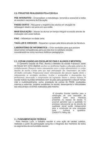 2.2. PROJETOS REALIZADOS PELA ESCOLA
PDE INTERATIVO - Universalizar a metodologia, tornando-a acessível a todas
as escolas e secretaria de Educação.
PASSO CERTO – Recuperar a trajetória dos alunos em situação de
defasagem idade e as seres em que estão.
MAIS EDUCAÇÃO – Manter os alunos em tempo integral na escola através de
motivação com aulas lúdicas.
PAIC – Alfabetizar na idade certa.
TAUÁ LER E CRESCER – Despertar o prazer pela leitura através da literatura.
LABORATÓRIO DE INFORMÁTICA – Criar condições para que possam
desenvolver competências para uso dos tics no cotidiano escolar,
considerando-os como recursos didáticos pedagógicos.
2.3. CEPAM (CONSELHO ESCOLAR DE PAIS E ALUNOS E MESTRES)
O Conselho Escolar de Pais, Alunos e Mestres da escola Francisco Julião
de Sousa tem como objetivo auxiliar nos problemas ligados à educação, próprios do
estabelecimento; Promover maior entrosamento entre o corpo administrativo e o corpo
docente da escola; Cuidar para que haja participação dos funcionários em todas
atividades realizadas; Proporcionar maior entrosamento das pessoas ligadas direta e
indiretamente às atividades escolares; Avaliar e acompanhar o desempenho dos
profissionais observando o cumprimento do regimento interno e demais normas; A
escola realiza reuniões bimestrais com os pais para apresentar e discutir temas
inter e multidisciplinares, como: prestação de contas do PDDE, avaliações
internas e externas, projetos existentes na escola, desempenho e dificuldades
dos educandos e eventos realizados pela mesma.
O conselho Escolar contribui para a
construção de uma educação de
qualidade entre seus membros
presentes no espaço da escola. È
possível perceber que a qualidade no
processo educacional se da através da
qualidade social sendo indispensável
para a construção de uma sociedade
justa , humana e igualitária.
(GADOTTI,1999,p.59)
3 – FUNDAMENTAÇÃO TEÓRICA
Para Heloísa Luck, o trabalho escolar é uma ação de caráter coletivo,
realizado a partir da participação conjunta e integrada dos membros de todos
os segmentos da comunidade escolar.
 