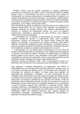 Portanto, afirmar que sua gestão pressupõe a atuação participativa
representa um pleonasmo de reforço a essa importante dimensão da gestão
escolar. Assim, o envolvimento de todos os que fazem parte, direta ou
indiretamente, do processo educacional no estabelecimento de objetivos, na
solução de problemas,na tomada de decisões, na proposição, implementação,
monitoramento e avaliação de planos de ação, visando os melhores resultados
do processo educacional, é imprescindível para o sucesso da gestão escolar
participativa, (Luck, Freitas, Girling, Keith, 2002).
Esta modalidade de gestão se assenta no entendimento de que o alcance dos
objetivos educacionais, em seu sentido amplo, depende da canalização e
emprego adequado da energia dinâmica das relações interpessoais que
ocorrem no contexto da organização escolar, em torno de objetivos
educacionais, entendidos e assumidos por seus membros, com empenho
coletivo em torno da sua realização.
A participação dá às pessoas a oportunidade de controlar o próprio
trabalho, sentirem-se autoras e responsáveis pelos seus resultados,
construindo, portanto, sua autonomia. Ao mesmo tempo, sentem-se parte
orgânica da realidade e não apenas um simples instrumento para realizar
objetivos institucionais. Mediante a prática participativa, é possível superar o
exercício do poder individual e de referência e promover a construção do poder
da competência, centrado na unidade social escolar como um todo.
A participação, em seu sentido pleno, caracteriza-se por uma força de
atuação consciente pela qual os membros de uma unidade social reconhecem
e assumem seu poder de exercer influência na determinação da dinâmica
dessa unidade, de sua cultura e seus resultados. Esse poder é resultante da
competência e vontade de compreender, decidir e agir sobre questões que lhe
são afetas, dando à unidade social vigor e direcionamento firme.
Conforme indicado por Marques (1987 : 69), “a participação de todos, nos
diferentes níveis de decisão e nas sucessivas faces de atividades, é essencial
para assegurar o eficiente desempenho da organização”. No entanto, a
participação deve ser estendida como processo dinâmico e interativo que vai
muito além da tomada de decisão, pois é caracterizado pelo inter-apoio na
convivência do cotidiano da escola, na busca, pelos seus agentes, da
superação das dificuldades e limitações e do bom cumprimento da sua
finalidade social. Cabe lembrar que toda pessoa tem poder de influência sobre
o contexto de que faz parte, exercendo-o, independentemente da consciência
desse fato e da direção e intenção de sua atividade. No entanto, a falta de
consciência dessa interferência resulta em falta de consciência do poder de
participação que tem; disso decorrem resultados negativos para a organização
e para as próprias pessoas que constituem o ambiente escola. Faltas,
omissões, descuidos, incompetência são aspectos que exercem esse poder
negativo.Por conseguinte a participação em sentido pleno é caracterizado por
mobilização efetiva dos esforços individuais para superar atitudes de
acomodação, alienação, marginalidade, comportamentos individualistas e
estimular a construção de espírito e equipe
 