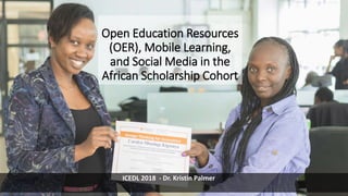 Open Education Resources
(OER), Mobile Learning,
and Social Media in the
African Scholarship Cohort
ICEDL 2018 - Dr. Kristin Palmer
 