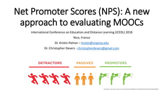 Net Promoter Scores (NPS): A new
approach to evaluating MOOCs
International Conference on Education and Distance Learning (ICEDL) 2018
Nice, France
Dr. Kristin Palmer – kristin@virginia.edu
Dr. Christopher Devers - christopherdevers@gmail.com
Image Address: https://static1.squarespace.com/static/555dc243e4b0fa866e3e41a9/t/585ab6d4725e25091af72a6a/1482340058352/
 