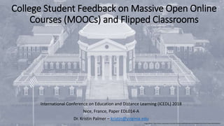 College Student Feedback on Massive Open Online
Courses (MOOCs) and Flipped Classrooms
International Conference on Education and Distance Learning (ICEDL) 2018
Nice, France, Paper EDL014-A
Dr. Kristin Palmer – kristin@virginia.edu
Image Address: https://static1.squarespace.com/static/555dc243e4b0fa866e3e41a9/t/585ab6d4725e25091af72a6a/1482340058352/
 