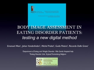 BODY IMAGE ASSESSMENT IN
          EATING DISORDER PATIENTS:
            testing a new digital method
Emanuel Mian1, Johan Vanderlinden2, Michel Probst2, Guido Pieters2, Riccardo Dalle Grave1
                1
                 Department of Eating and Weight Disorder. Villa Garda Hospital Italy
                        2
                         Eating Disorder Unit. St-Jozef Kortenberg Belgium
 