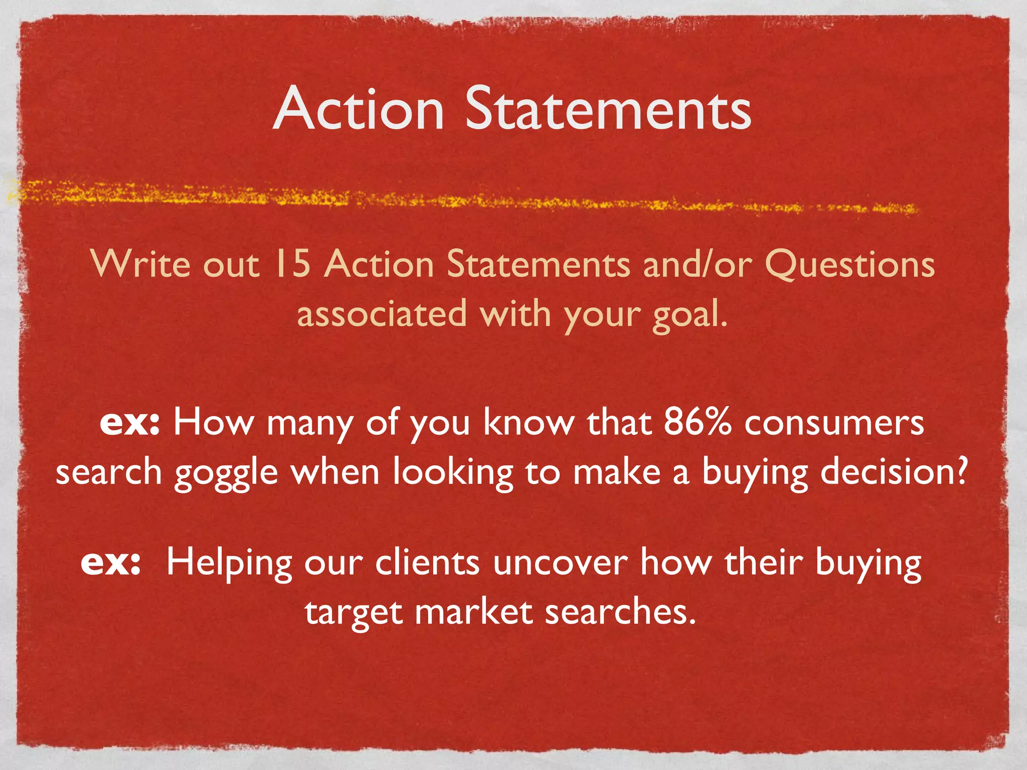 Action Statements Write out 15 Action Statements and/or Questions associated with your goal. ex:  How many of you know that 86% consumers search goggle when looking to make a buying decision? ex:  Helping our clients uncover how their buying target market searches. 