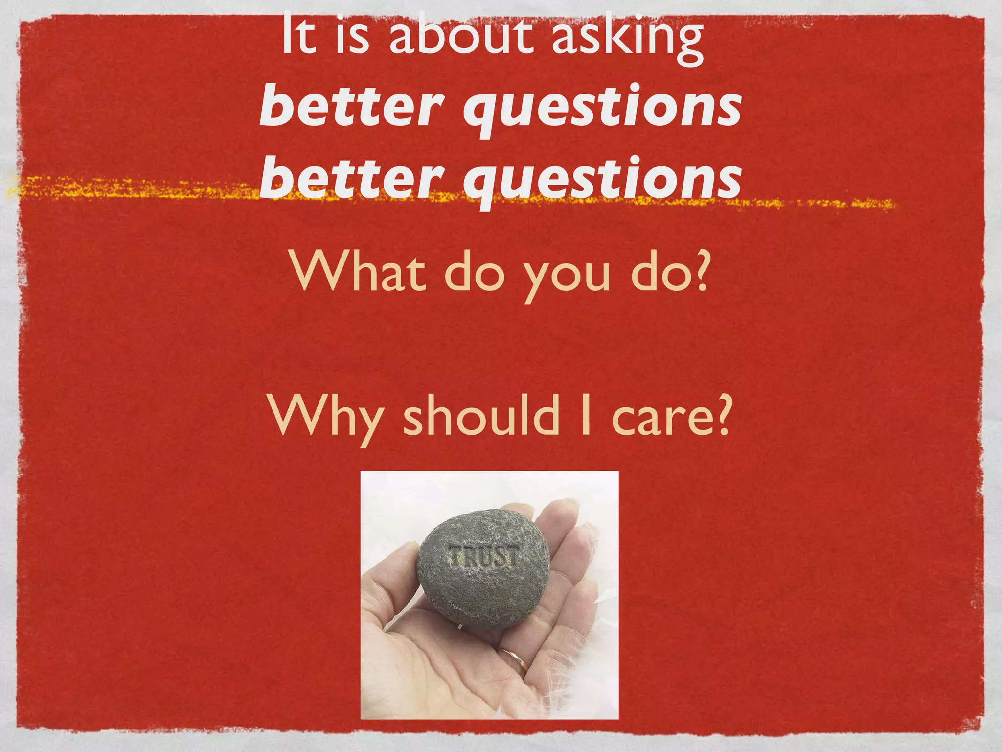 It is about asking  better questions better questions What do you do? Why should I care? 