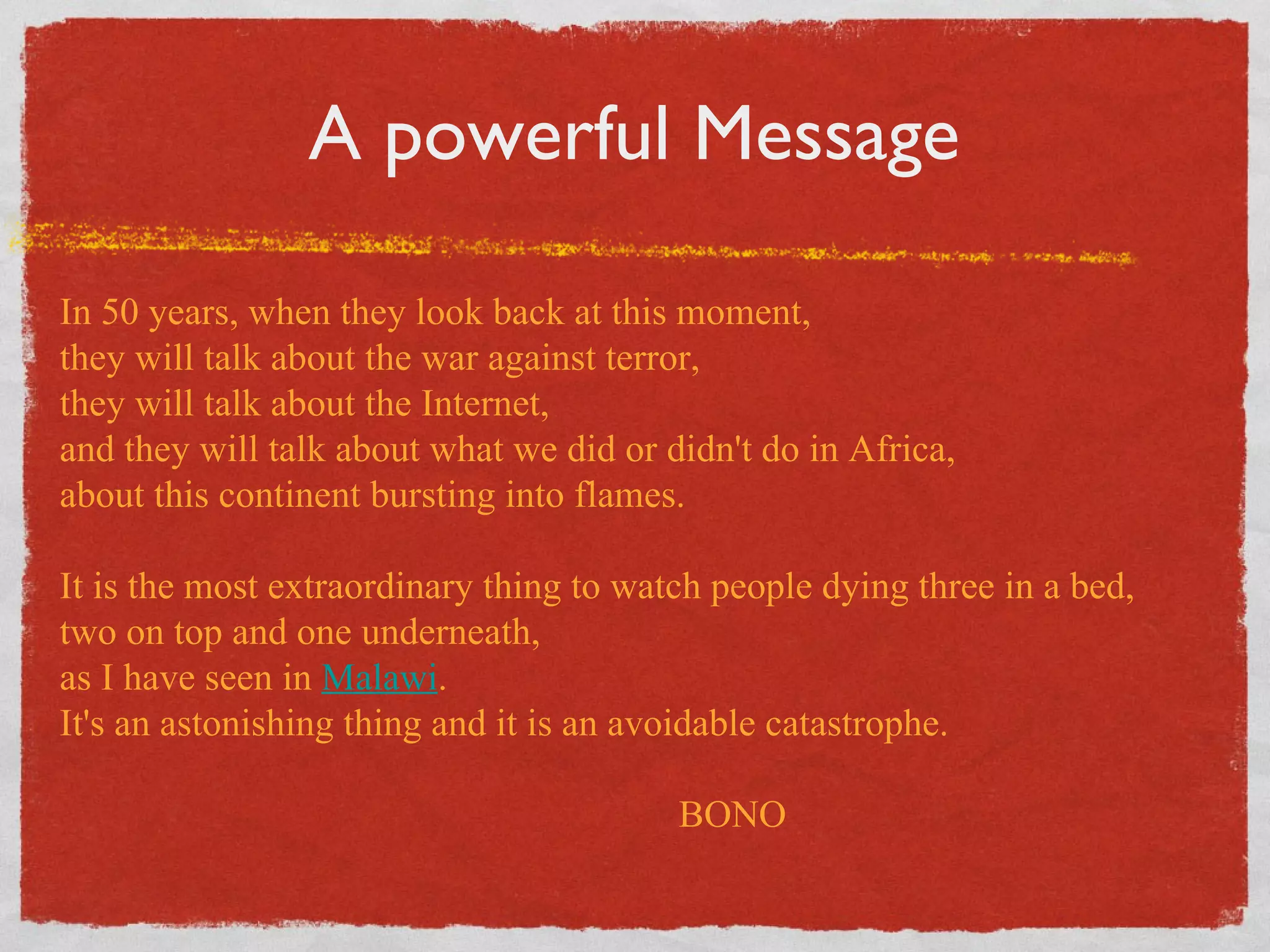 A powerful Message In 50 years, when they look back at this moment,  they will talk about the war against terror,  they will talk about the Internet,  and they will talk about what we did or didn't do in Africa,  about this continent bursting into flames.  It is the most extraordinary thing to watch people dying three in a bed,  two on top and one underneath,  as I have seen in  Malawi .  It's an astonishing thing and it is an avoidable catastrophe. BONO 