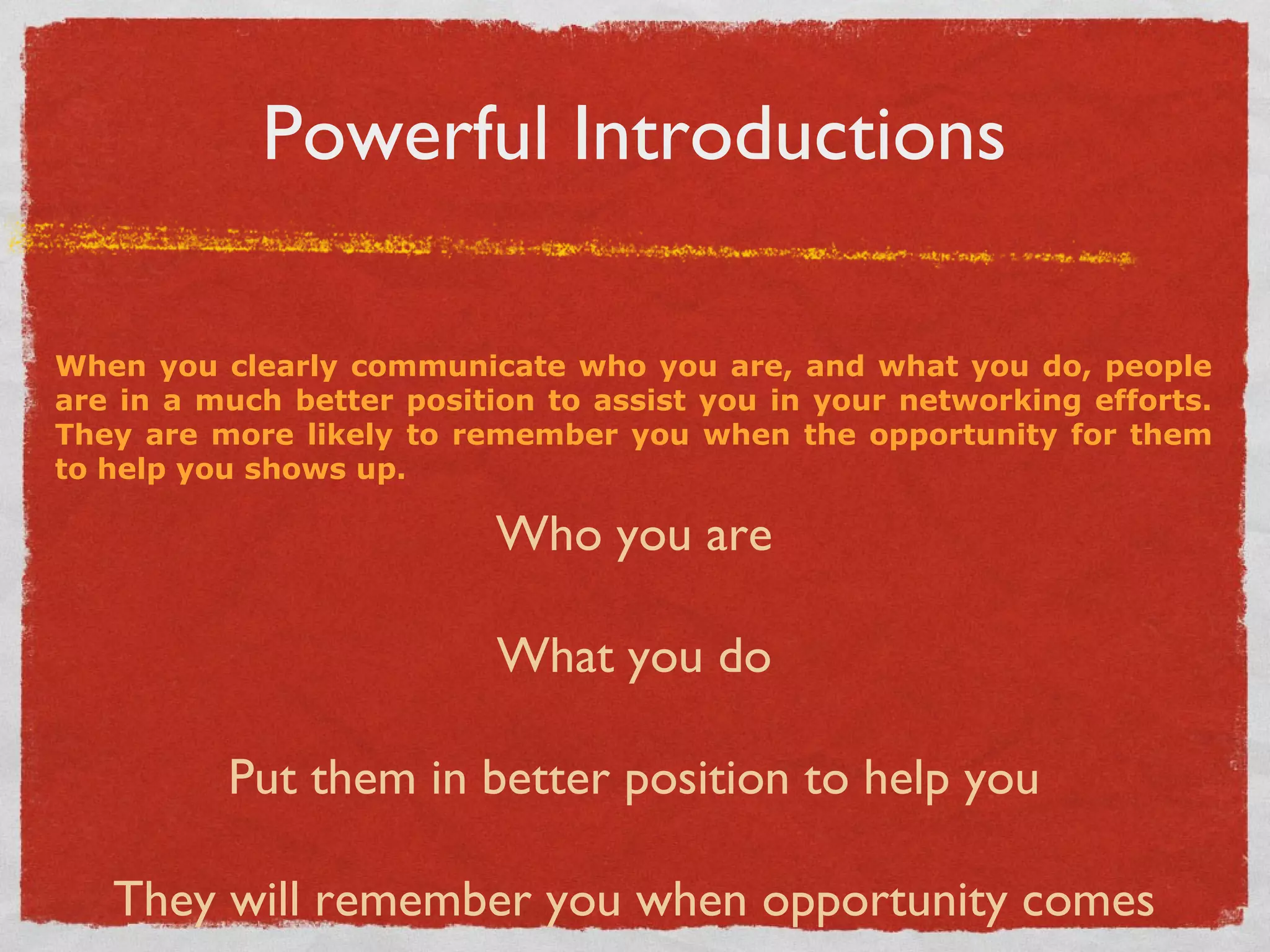 Powerful Introductions When you clearly communicate who you are, and what you do, people are in a much better position to assist you in your networking efforts. They are more likely to remember you when the opportunity for them to help you shows up. Who you are What you do Put them in better position to help you They will remember you when opportunity comes 