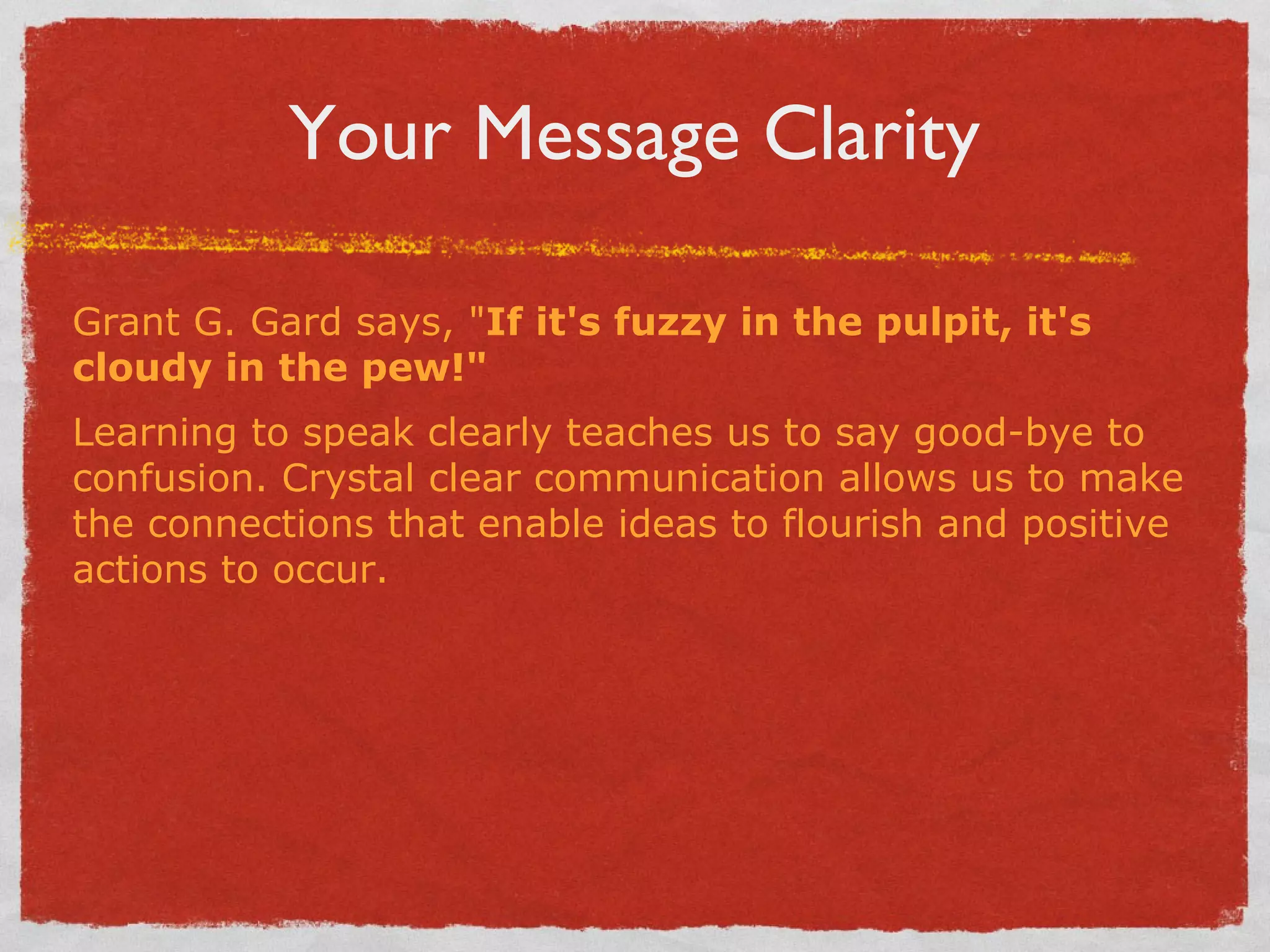 Your Message Clarity Grant G. Gard says, " If it's fuzzy in the pulpit, it's cloudy in the pew!"   Learning to speak clearly teaches us to say good-bye to confusion. Crystal clear communication allows us to make the connections that enable ideas to flourish and positive actions to occur. 
