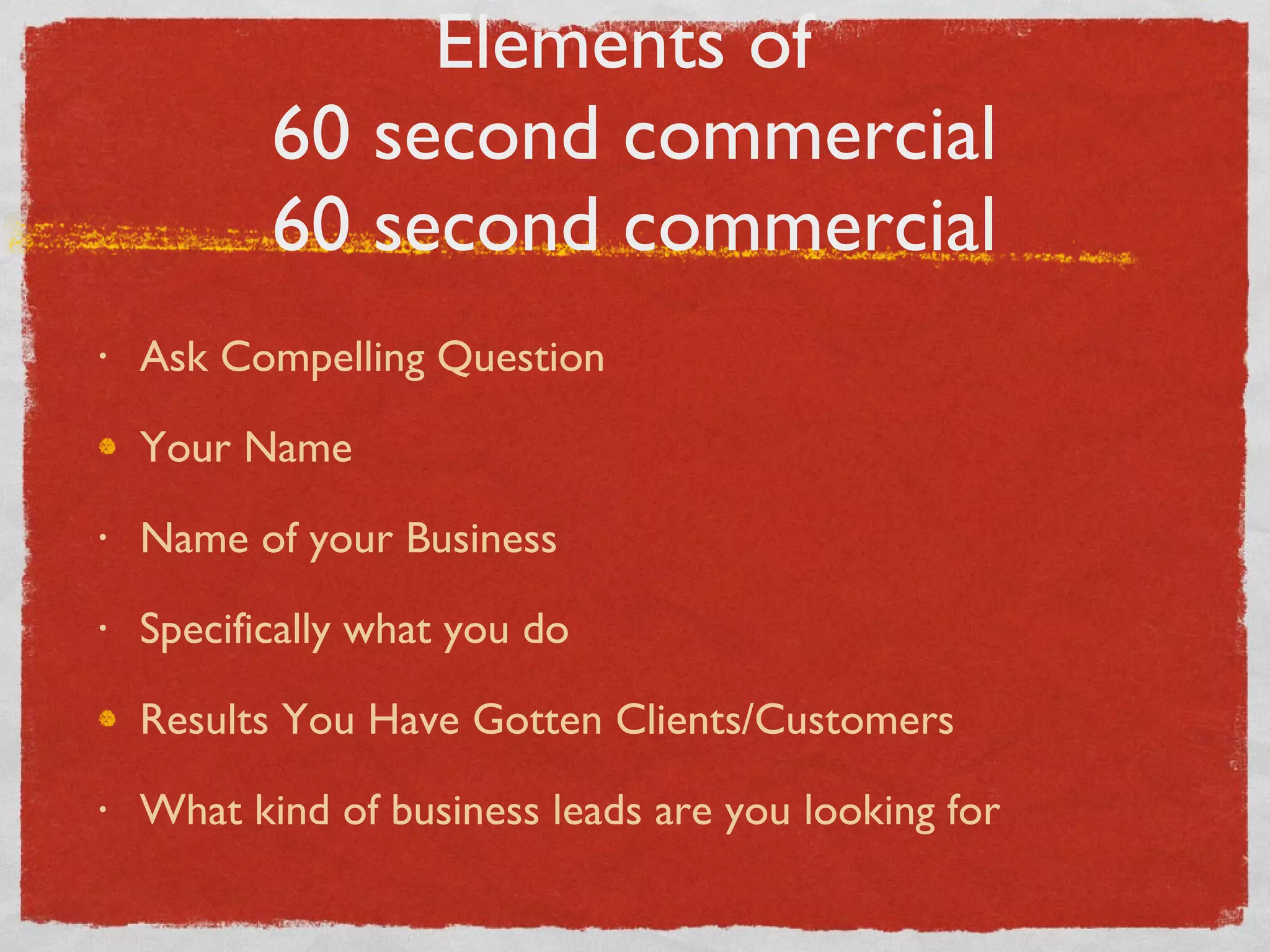 Elements of  60 second commercial 60 second commercial Ask Compelling Question Your Name Name of your Business Specifically what you do Results You Have Gotten Clients/Customers What kind of business leads are you looking for 