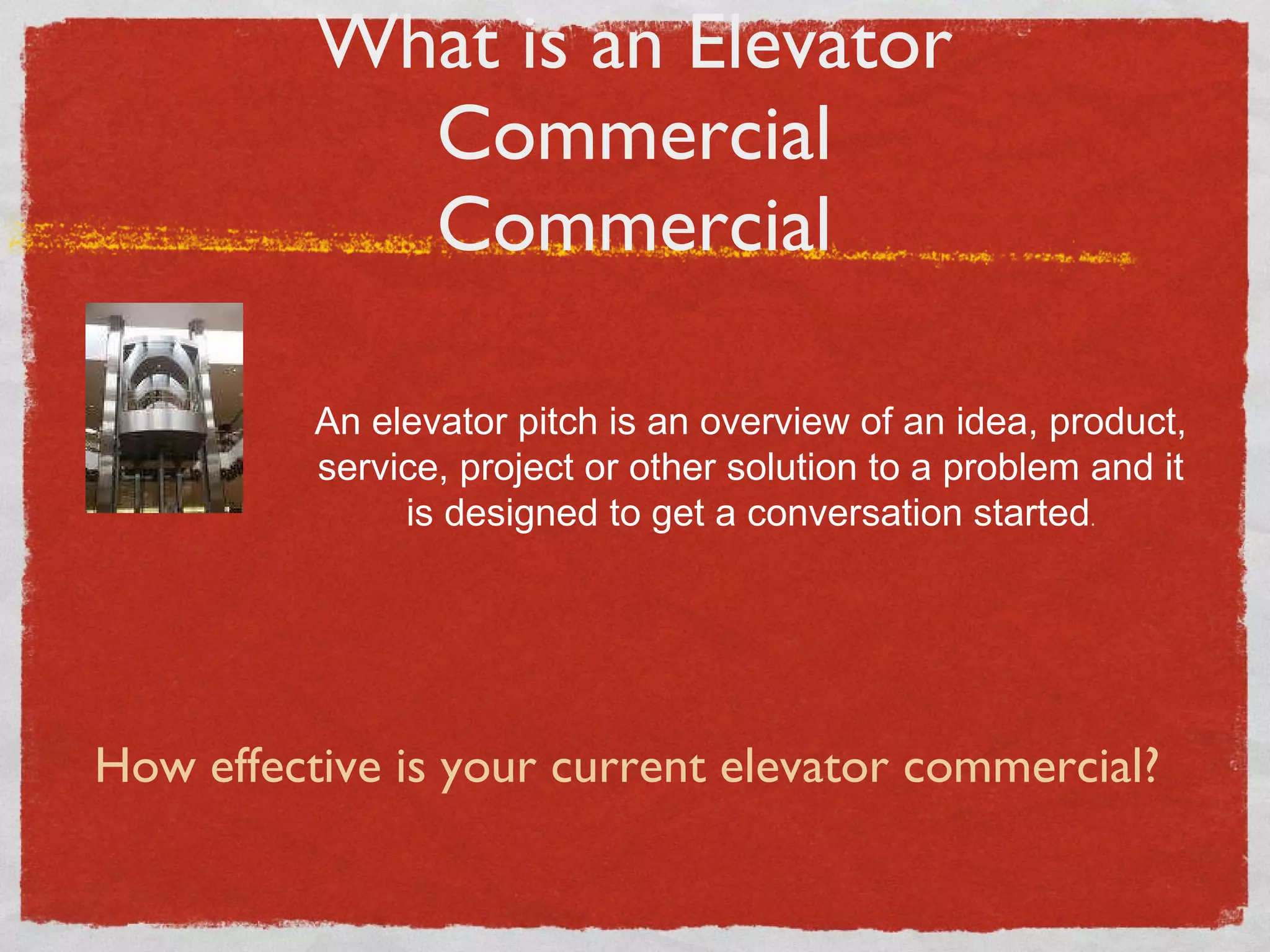 What is an Elevator Commercial Commercial An elevator pitch is an overview of an idea, product, service, project or other solution to a problem and it is designed to get a conversation started . How effective is your current elevator commercial? 