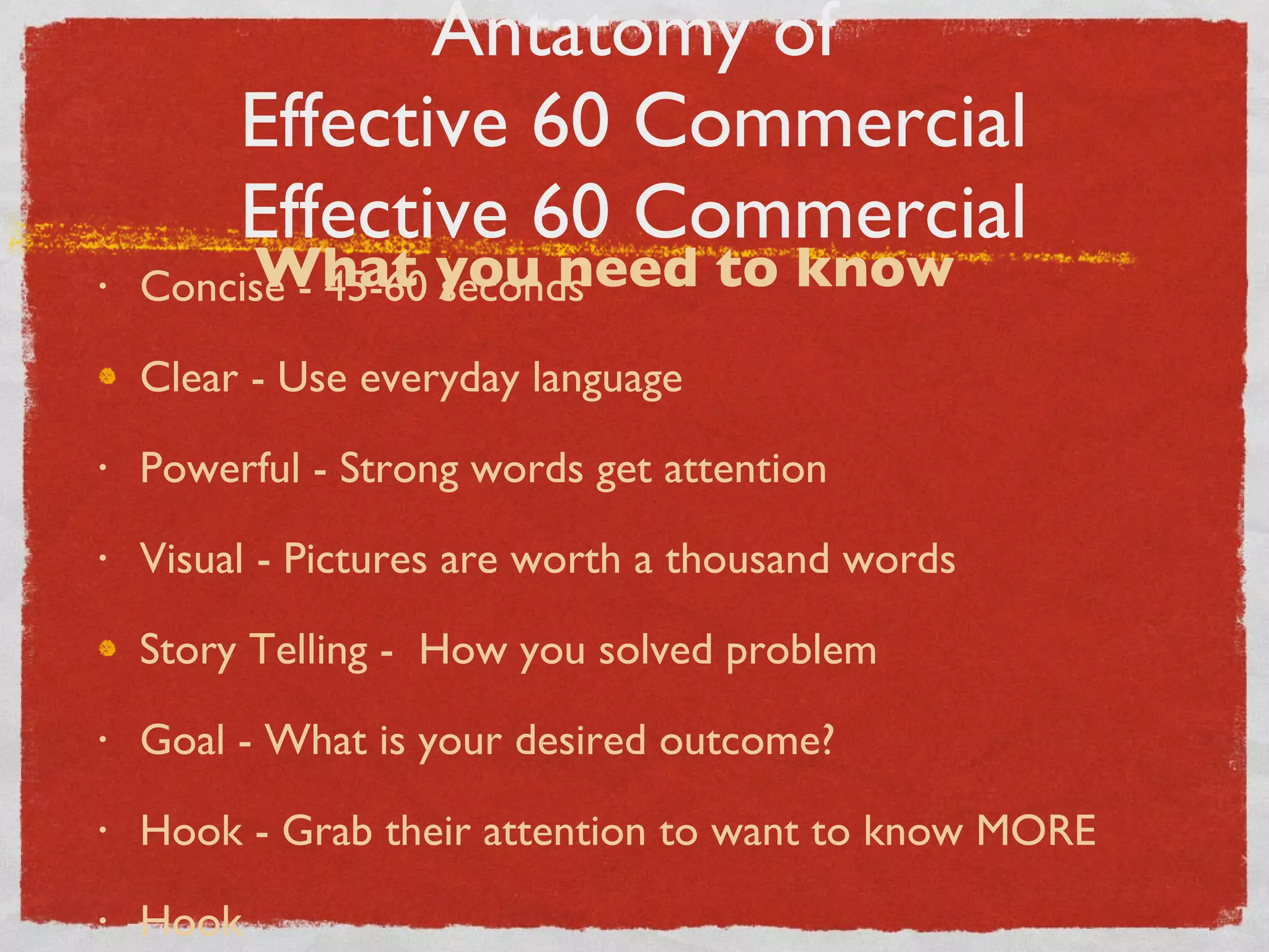 Antatomy of Effective 60 Commercial Effective 60 Commercial Concise - 45-60 seconds Clear - Use everyday language Powerful - Strong words get attention Visual - Pictures are worth a thousand words Story Telling -  How you solved problem Goal - What is your desired outcome? Hook - Grab their attention to want to know MORE Hook What you need to know 