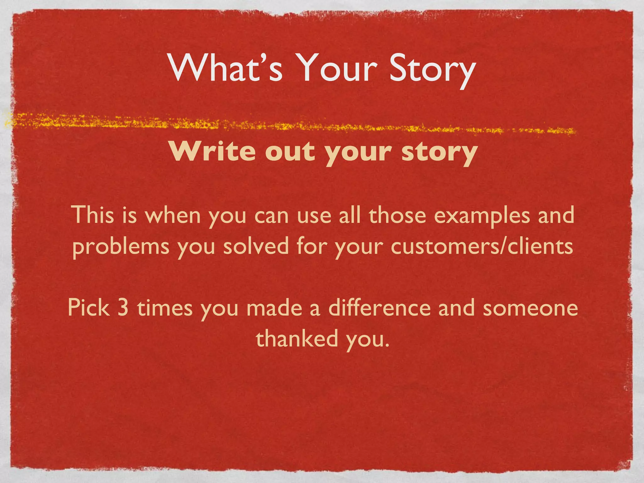 What’s Your Story Write out your story This is when you can use all those examples and problems you solved for your customers/clients Pick 3 times you made a difference and someone thanked you. 