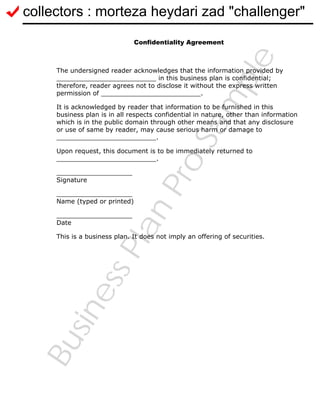 BusinessPlanPro
Sam
ple
Confidentiality Agreement
The undersigned reader acknowledges that the information provided by
_________________________ in this business plan is confidential;
therefore, reader agrees not to disclose it without the express written
permission of _________________________.
It is acknowledged by reader that information to be furnished in this
business plan is in all respects confidential in nature, other than information
which is in the public domain through other means and that any disclosure
or use of same by reader, may cause serious harm or damage to
_________________________.
Upon request, this document is to be immediately returned to
_________________________.
___________________
Signature
___________________
Name (typed or printed)
___________________
Date
This is a business plan. It does not imply an offering of securities.
collectors : morteza heydari zad "challenger"
 