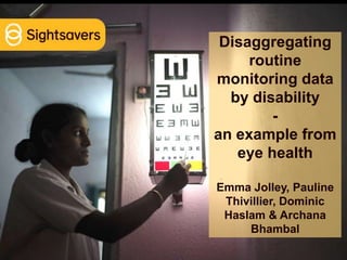 Disaggregating
routine
monitoring data
by disability
-
an example from
eye health
Emma Jolley, Pauline
Thivillier, Dominic
Haslam & Archana
Bhambal
 
