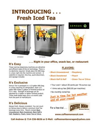 INTRODUCING . . .
Fresh Iced Tea
These iced tea dispensing machines are attractive
and efficient state-of-the art technology. There is
no electricity required. Simply place the BIB (bag
in a box) right into the machine and connect. A
waterline is required. Drip tray, quick-disconnect,
and signage included.
. . . Right in your office, snack bar, or restaurant
It’s Easy
It’s Delicious
It’s Exclusive
Sensus Tea is packaged in a 1/2-gallon BIB (bag
in a box) requiring no refrigeration. Each 1/2-
gallon BIB makes 5 gallons of finished product at
a 9:1 ratio. Strength of beverage can be
adjusted for a bolder or lighter finished product.
These shelf-stable bags carry a 6-month code
from the point of manufacture.
Always fresh. Always consistent. You can count
on Sensus teas to deliver a premium Iced Tea
beverage every time. Flavors include Black
Unsweetened, Black Sweetened, Black Half &
Half, Raspberry, Peach, Green Tea w/ Citrus.
Call Andrew @ 714-336-8636 or E-Mail: coffeemanbeverages@yahoo.com
Just in time for hot weather
Just in time for hot weather
and all yearand all year--round!round!
• Your cost = about 30-cents per 16-ounce cup
• 1-time set-up fee ($40.00 per machine)
• No monthly rental fee
For a free trial . . .
• Black Unsweetened
• Black Sweetened
• Black Half & Half
FLAVORS:
• Raspberry
• Peach
• Green Tea w/ Citrus
www.coffeemansocal.com
 