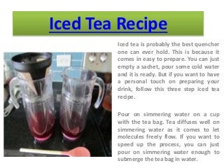 Iced Tea Recipe
Iced tea is probably the best quencher
one can ever hold. This is because it
comes in easy to prepare. You can just
empty a sachet, pour some cold water
and it is ready. But if you want to have
a personal touch on preparing your
drink, follow this three step iced tea
recipe.
Pour on simmering water on a cup
with the tea bag. Tea diffuses well on
simmering water as it comes to let
molecules freely flow. If you want to
speed up the process, you can just
pour on simmering water enough to
submerge the tea bag in water.
 