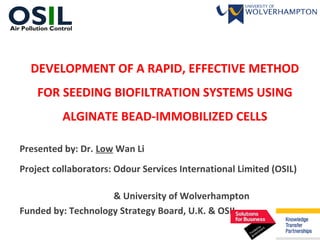 DEVELOPMENT OF A RAPID, EFFECTIVE METHOD
FOR SEEDING BIOFILTRATION SYSTEMS USING
ALGINATE BEAD-IMMOBILIZED CELLS
Presented by: Dr. Low Wan Li
Project collaborators: Odour Services International Limited (OSIL)
& University of Wolverhampton
Funded by: Technology Strategy Board, U.K. & OSIL
OSILAir Pollution Control
 