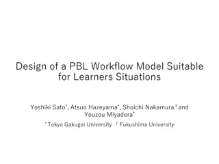 Design of a PBL Workflow Model Suitable
for Learners Situations
Yoshiki Sato*, Atsuo Hazeyama*, Shoichi Nakamura†and
Youzou Miyadera*
* Tokyo Gakugei University † Fukushima University
 