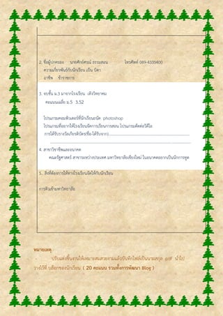 2. ชื่อผู้ปกครอง นายศักย์ศรณ์ ธรรมสอน โทรศัพท์ 089-4335400
ความเกี่ยวพันธ์กับนักเรียน เป็น บิดา
อาชีพ ข้าราชการ
3. จบชั้น ม.3 มาจากโรงเรียน เทิงวิทยาคม
คะแนนเฉลี่ย ม.5 3.52
โปรแกรมคอมพิวเตอร์ที่นักเรียนถนัด photoshop
โปรแกรมที่อยากให้โรงเรียนจัดการเรียนการสอน โปรแกรมตัดต่อวิดีโอ
การได้รับรางวัลเกียรติบัตร(ชื่อ-ได้รับจาก)....................................................................................
.................................................................................................................................................
4. สาขาวิชาชีพและอนาคต
คณะรัฐศาสตร์ สาขาระหว่างประเทศ มหาวิทยาลัยเชียงใหม่ ในอนาคตอยากเป็นนักการทูต
5.. สิ่งที่ต้องการให้ทางโรงเรียนจัดให้กับนักเรียน
การติวเข้ามหาวิทยาลัย
หมายเหตุ
- ปรับแต่งชิ้นงานให้เหมาะสมสวยงามแล้วบันทึกไฟล์เป็นนามสกุล .pdf นาไป
วางไว้ที่ บล็อกของนักเรียน ( 20 คะแนน รวมทั้งการพัฒนา Blog )
 