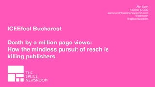 Alan Soon
Founder & CEO
alansoon@thesplicenewsroom.com
@alansoon
@splicenewsroom
ICEEfest Bucharest 
Death by a million page views:
How the mindless pursuit of reach is
killing publishers
 