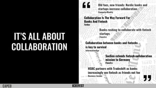 ICEEFEST
IT’S ALL ABOUT
COLLABORATION
“
Old foes, new friends: Nordic banks and
startups increase collaboration
ComputerWeekly
Collaboration Is The Way Forward For
Banks And Fintech
Forbes
Collaboration between banks and fintechs
is key to survival
InformationAge
HSBC partners with Tradeshift as banks
increasingly see fintech as friends not foe
Business Insider
Banks rushing to collaborate with fintech
startups
Finextra
SocGen extends fintech collaboration
mission to Germany
Finextra
 