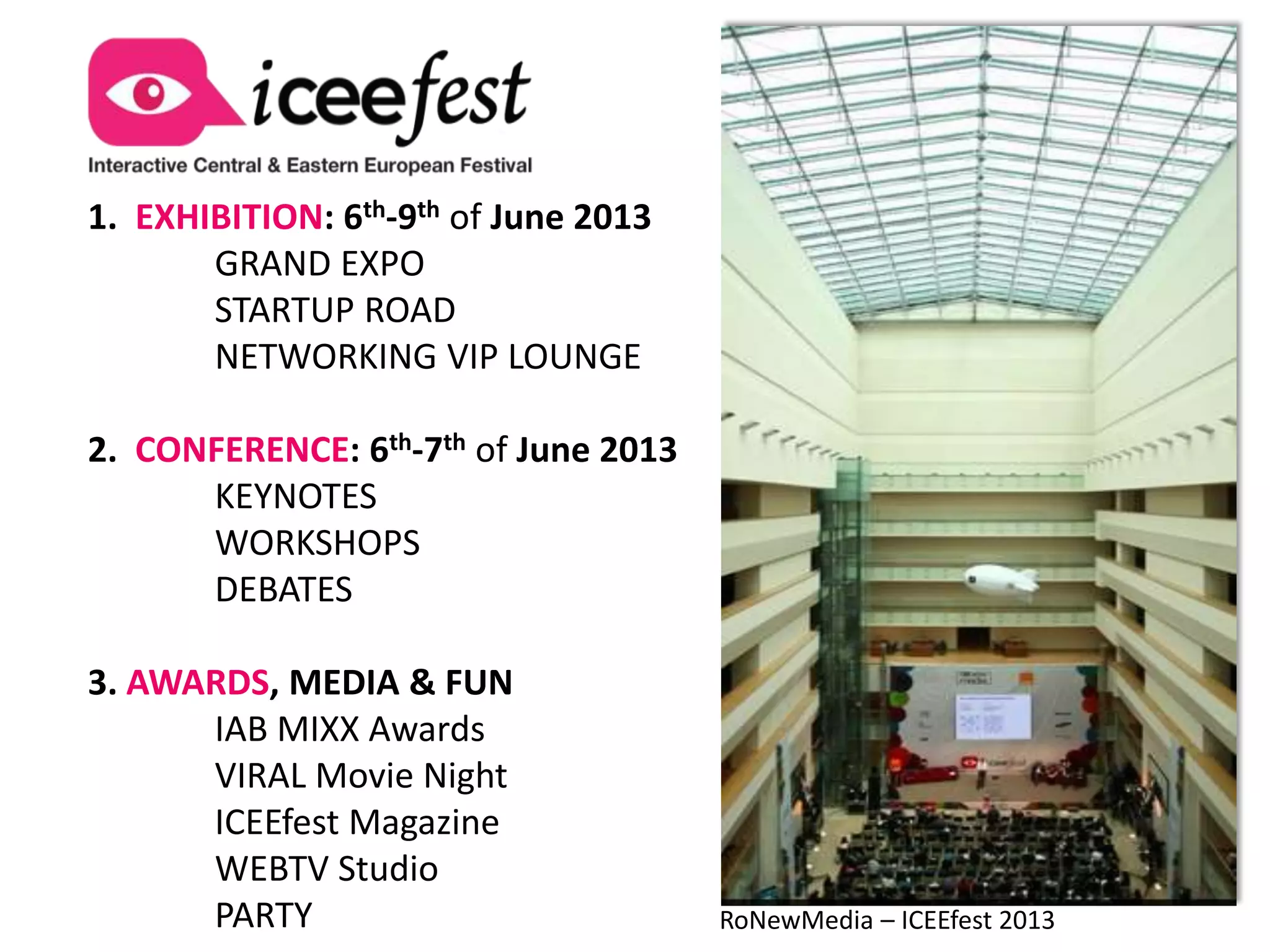 1. EXHIBITION: 6th-9th of June 2013
       GRAND EXPO
       STARTUP ROAD
       NETWORKING VIP LOUNGE

2. CONFERENCE: 6th-7th of June 2013
      KEYNOTES
      WORKSHOPS
      DEBATES

3. AWARDS, MEDIA & FUN
      IAB MIXX Awards
      VIRAL Movie Night
      ICEEfest Magazine
      WEBTV Studio
      PARTY                           RoNewMedia – ICEEfest 2013
 