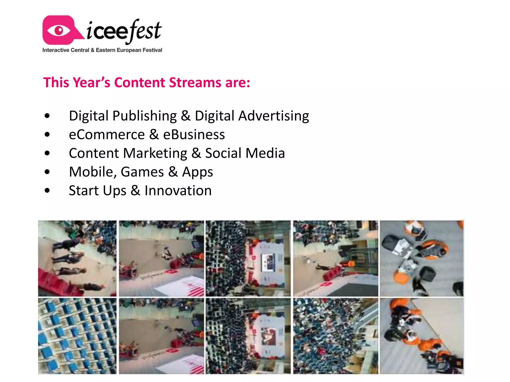 This Year’s Content Streams are:

•   Digital Publishing & Digital Advertising
•   eCommerce & eBusiness
•   Content Marketing & Social Media
•   Mobile, Games & Apps
•   AdServing, Research & Data Analytics
•   Innovation, Start Ups & Small Biz
 