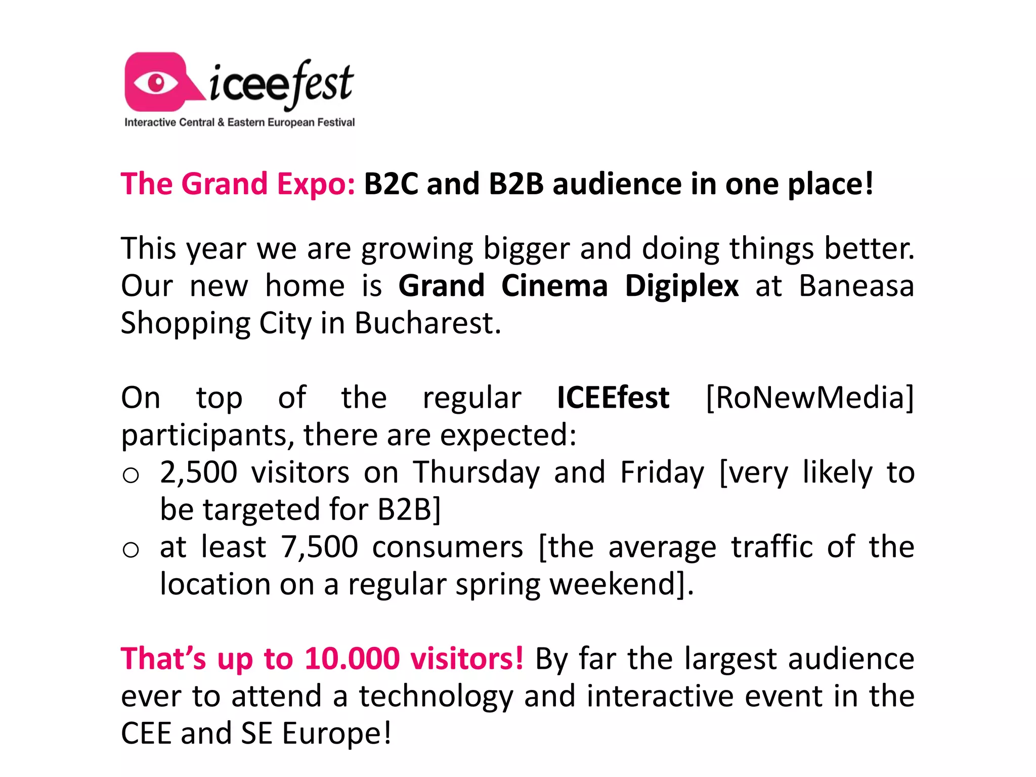 The Grand Expo: B2C and B2B audience in one place!
This year we are growing bigger and doing things better.
Our new home is Grand Cinema Digiplex at Baneasa
Shopping City in Bucharest.

On top of the regular ICEEfest [RoNewMedia]
participants, there are expected:
o 2,500 visitors on Thursday and Friday [very likely to
  be targeted for B2B]
o at least 7,500 consumers [the average traffic of the
  location on a regular spring weekend].

That’s up to 10.000 visitors! By far the largest audience
ever to attend a technology and interactive event in the
CEE and SE Europe!
 