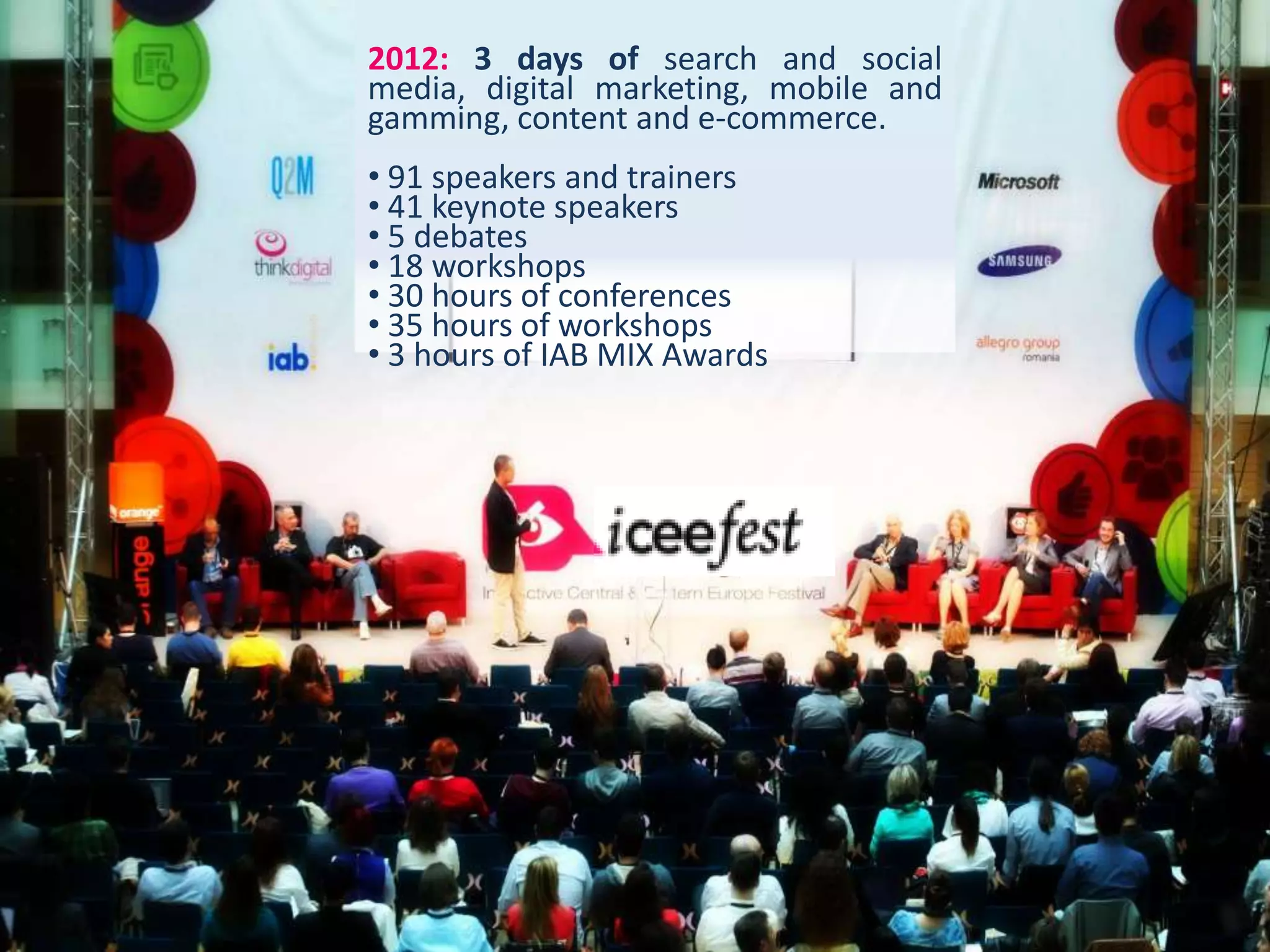 2012: 3 days of search and social
media, digital marketing, mobile and
gamming, content and e-commerce.
• 91 speakers and trainers
• 41 keynote speakers
• 5 debates
• 18 workshops
• 30 hours of conferences
• 35 hours of workshops
• 3 hours of IAB MIX Awards
 