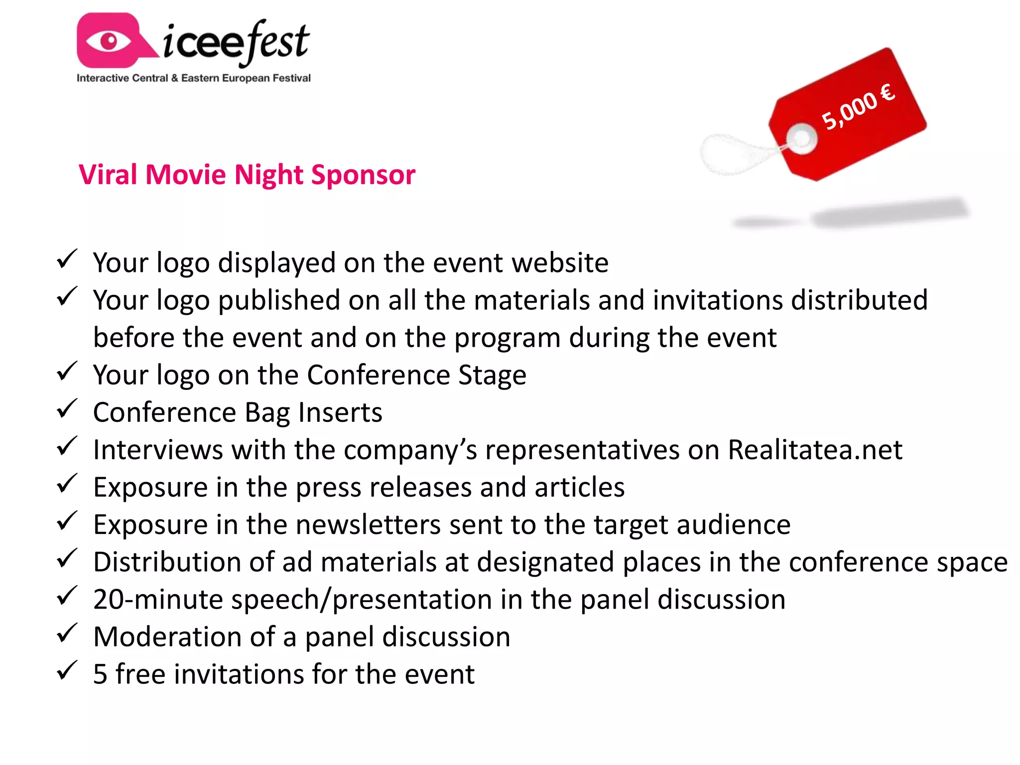 Party & IAB MIXX Awards Sponsor
 Your logo displayed on the event website
 Your logo published on all the materials and invitations distributed
  before the event and on the program during the event
 Your logo on the Party Stage during the IAB MIXX Awards
 Conference Bag Inserts
 Full-page advertisement in Iceefest 2013 official magazine with the
mention “Party & IAB MIXX Awards powered by your company”
 Branding at location
 Exposure in the press releases and articles
 Exposure in the newsletters sent to the target audience
 Interviews with the company’s representatives on Realitatea.net
 Distribution of ad materials at designated places in the conference space
 5 free invitations for the event
 