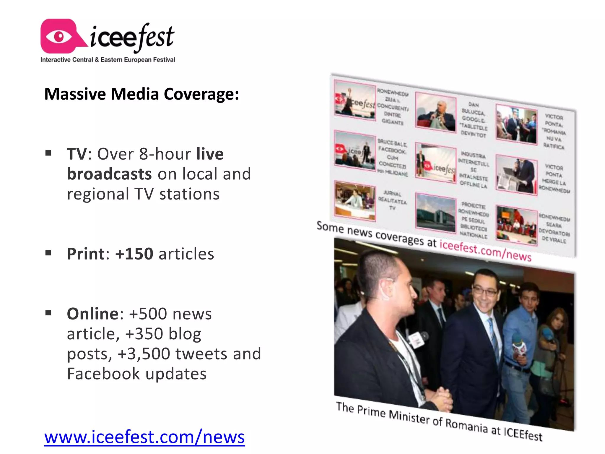 Massive Media Coverage:


 TV: Over 8-hour live
  broadcasts on local and
  regional TV stations


 Print: +150 articles


 Online: +500 news
  article, +350 blog
  posts, +3,500 tweets and
  Facebook updates


www.iceefest.com/news
 