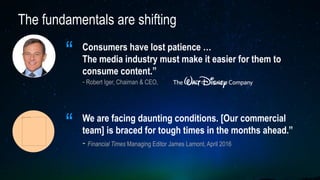 The fundamentals are shifting
“ Consumers have lost patience …
The media industry must make it easier for them to
consume content.”
- Robert Iger, Chaiman & CEO,
We are facing daunting conditions. [Our commercial
team] is braced for tough times in the months ahead.”
- Financial Times Managing Editor James Lamont, April 2016
“
 
