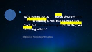 “
- Facebook on the recent algorithm updates
We’re learning that the time people choose to spend
reading or watching content they clicked on from
News Feed is an important signal that the story was
interesting to them.”