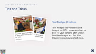 Tips and Tricks
Test Multiple Creatives
Test multiple title variations and
images per URL, to see what works
best for your content. Start with at
least two images and five titles,
though you can always test more.
 