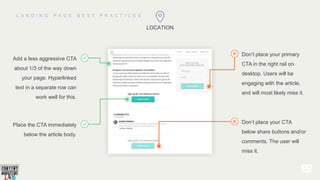 LOCATION
Add a less aggressive CTA
about 1/3 of the way down
your page. Hyperlinked
text in a separate row can
work well for this.
Place the CTA immediately
below the article body.
Don’t place your primary
CTA in the right rail on
desktop. Users will be
engaging with the article,
and will most likely miss it.
Don’t place your CTA
below share buttons and/or
comments. The user will
miss it.
 