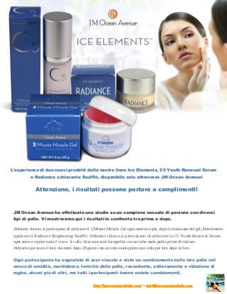 L'esperienza di due nuovi prodotti della nostra linea Ice Elements, C5 Youth Renewal Serum
e Radiance schiarente Soufflé, disponibile solo attraverso JM Ocean Avenue!
Attenzione, i risultati possono portare a complimenti!
JM Ocean Avenue ha effettuato uno studio su un campione casuale di persone con diversi
tipi di pelle. Vi mostreremo qui i risultati in confronto tra prima e dopo.
Abbiamo chiesto ai partecipanti di utilizzare il 2 Minute Miracle Gel ogni mattina e poi, dopo la rimozione del gel, liberalmente
applicare il Radiance Brightening Soufflé. Abbiamo chiesto ai partecipanti di utilizzare la C5 Youth Renewal Serum
ogni notte e coprire tutto il viso e il collo. Essi sono stati fotografati con un volto nudo pulito prima di iniziare.
Abbiamo poi avuto il loro riscontro dopo 28 giorni con un volto nudo pulito una volta per loro dopo la foto.
Ogni partecipante ha segnalato di aver vissuto e visto un cambiamento nella loro pelle nel
senso di umidità, morbidezza, tonicità della pelle, rassodante, sollevamento e riduzione di
rughe, alcuni più di altri, ma tutti i partecipanti hanno notato cambiamenti.
http://jmoceanstarsitalia.com/ - info@jmoceanstarsitalia.com
 