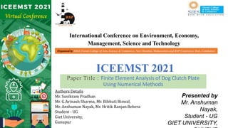 International Conference on Environment, Economy,
Management, Science and Technology
ICEEMST 2021
Paper Title : Finite Element Analysis of Dog Clutch Plate
Using Numerical Methods
Presented by
Mr. Anshuman
Nayak,
Student - UG
GIET UNIVERSITY,
Authors Details
Mr. Suvikram Pradhan
Mr. G.Avinash Sharma, Mr. Bibhuti Biswal,
Mr. Anshuman Nayak, Mr. Hritik Ranjan Behera
Student - UG
Giet University,
Gunupur
Organised by SIES (Nerul) College of Arts, Science & Commerce, Navi Mumbai, Maharashtra and RSP Conference Hub, Coimbatore
 