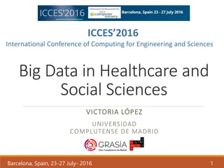 Big Data in Healthcare and
Social Sciences
VICTORIA LÓPEZ
UNIVERSIDAD
COMPLUTENSE DE MADRID
Barcelona, Spain, 23-27 July- 2016 1
ICCES’2016
International Conference of Computing for Engineering and Sciences
 